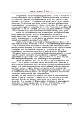 www.pasionclub.com
        Ser petulante e irreverente es desagradar a Dios. Un día, un ministro fue a
visitar la sepultura de Jorge Washington y, mientras la observaba, escucho a un
muchachito de mirada escarnecedora preguntar en voz alta: “¿Es aquí donde
enterraron a Washington?” “Si, respondió reverente el guardia con voz tranquila y
respetuosa. Parecía que el muchachito no sentía nada ante aquella sepultura,
porque su actitud y su conducta eran livianas e irreverentes. En vez de sacarse el
sombrero, se portaba con insolencia e atrevimiento. Finalmente, el guardia perdió
la paciencia y le dijo con severidad: “Jovencito, ¡sáquese su sombrero y vallase!”
El muchachito se asustó, se quitó el sombrero inmediatamente y quedó quieto.
        Estuve una vez en Plymouth Rock, Massachussets, en el lugar donde se
cree que desembarcaron en 1620 los padres peregrinos, los primeros
colonizadores de los Estados Unidos. Es un lugar muy respetado por toda la
nación. Miraba tratando de ver allá abajo la gran piedra en la que aparece
grabado con rasgos bien grandes el numero 1620.
        Al contemplar el lugar donde los peregrinos desembarcaron después del
largo viaje que los trajo de Holanda en busca de una tierra donde pudieran adorar
a Dios de acuerdo con los dictados de su conciencia. Me4 sentí invadido por un
gran sentimiento de respeto. Al observar mejor la piedra vi dos cigarrillos mojador
introducidos en el bajo relieve de los números, y vi también dos manchas
producidas por humo que ensuciaban la gran piedra de granito. ¡Me indigné!
¿Cómo podía alguien con una pizca de espíritu patriótico dejar aquellos inmundos
cigarrillos sobre un monumento tan profundamente respetado? ¿Cómo podía
alguien haber escupido en él? ¡Tales actos indicaban que una de las mayores
faltas de respeto imaginables! ¡Qué gente estúpida e irresponsable!
        ¡Andar con reverencia en la casa de Dios! ¡El lugar en que estás es tierra
santa. Como Moisés en los antiguos tiempos, debes descalzar tus pies! En el
Japón hacen eso literalmente. Aunque nosotros no nos sacamos literalmente los
zapatos en la iglesia, debemos recordar que las palabras “andar con reverencia
”significan silencio y respeto. No queremos que los ángeles se aparten de
nuestros pensamientos mundanos y de nuestras carcajadas tontas, ni por causa
de comentarios o chistes que están fuera de lugar. La iglesia es el lugar donde
habita Dios, el santuario que debe ser reverenciado.
Jesús está allí, en el santuario, en la iglesia, para revelarse personalmente a ti.
Adóralo en espíritu y en verdad y recibirás siempre una respuesta de su parte.
Acércate a Dios con una alabanza en los labios, con el corazón lleno de
reverencia y él se acercará a ti. Encontrarás en él el perdón de tus pecados, la
alegría para tu tristeza, la paz para tus tormentos y la felicidad para tu dolor.
Jesús no deja que nadie se vaya de él con el corazón oprimido.




pasionclub@yahoo.com                                                         Page 86
 