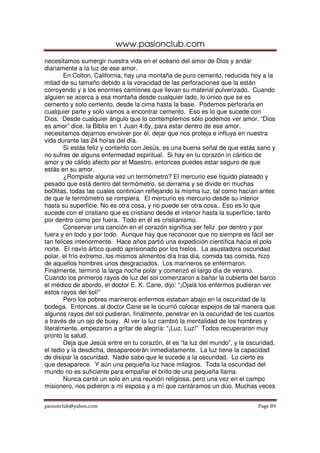 www.pasionclub.com
necesitamos sumergir nuestra vida en el océano del amor de Dios y andar
diariamente a la luz de ese amor.
        En Colton, California, hay una montaña de puro cemento, reducida hoy a la
mitad de su tamaño debido a la voracidad de las perforaciones que la están
corroyendo y a los enormes camiones que llevan su material pulverizado. Cuando
alguien se acerca a esa montaña desde cualquier lado, lo único que se es
cemento y solo cemento, desde la cima hasta la base. Podemos perforarla en
cualquier parte y solo vamos a encontrar cemento. Eso es lo que sucede con
Dios. Desde cualquier ángulo que lo contemplemos sólo podemos ver amor. “Dios
es amor” dice, la Biblia en 1 Juan 4:8y, para estar dentro de ese amor,
necesitamos dejarnos envolver por él, dejar que nos proteja e influya en nuestra
vida durante las 24 horas del día.
        Si estás feliz y contento con Jesús, es una buena señal de que estás sano y
no sufres de alguna enfermedad espiritual. Si hay en tu corazón in cántico de
amor y de cálido afecto por el Maestro, entonces puedes estar seguro de que
estás en su amor.
        ¿Rompiste alguna vez un termómetro? El mercurio ese líquido plateado y
pesado que está dentro del termómetro, se derrama y se divide en muchas
bo0litas, todas las cuales continúan reflejando la misma luz, tal como hacían antes
de que le termómetro se rompiera. El mercurio es mercurio desde su interior
hasta su superficie. No es otra cosa, y no puede ser otra cosa.. Eso es lo que
sucede con el cristiano que es cristiano desde el interior hasta la superficie, tanto
por dentro como por fuera. Todo en él es cristianismo.
        Conservar una canción en el corazón significa ser feliz por dentro y por
fuera y en todo y por todo. Aunque hay que reconocer que no siempre es fácil ser
tan felices interiormente. Hace años partió una expedición científica hacia el polo
norte. El navío ártico quedó aprisionado por los hielos. La asustadora oscuridad
polar, el frío extremo, los mismos alimentos día tras día, comida tas comida, hizo
de aquellos hombres unos desgraciados. Los marineros se enfermaron.
Finalmente, terminó la larga noche polar y comenzó el largo día de verano.
Cuando los primeros rayos de luz del sol comenzaron a bañar la cubierta del barco
el médico de abordo, el doctor E. K. Cane, dijo: “¡Ojalá los enfermos pudieran ver
estos rayos del sol!”
        Pero los pobres marineros enfermos estaban abajo en la oscuridad de la
bodega. Entonces, al doctor Cane se le ocurrió colocar espejos de tal manera que
algunos rayos del sol pudieran, finalmente, penetrar en la oscuridad de los cuartos
a través de un ojo de buey. Al ver la luz cambió la mentalidad de los hombres y
literalmente, empezaron a gritar de alegría: “¡Luz, Luz!” Todos recuperaron muy
pronto la salud.
        Deja que Jesús entre en tu corazón, él es “la luz del mundo”, y la oscuridad,
el tedio y la desdicha, desaparecerán inmediatamente. La luz tiene la capacidad
de disipar la oscuridad. Nadie sabe que le sucede a la oscuridad. Lo cierto es
que desaparece. Y aún una pequeña luz hace milagros. Toda la oscuridad del
mundo no es suficiente para empañar el brillo de una pequeña llama.
        Nunca canté un solo en una reunión religiosa, pero una vez en el campo
misionero, nos pidieron a mi esposa y a mí que cantáramos un dúo. Muchas veces


pasionclub@yahoo.com                                                          Page 89
 