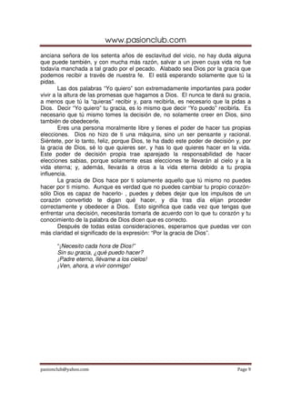 www.pasionclub.com
anciana señora de los setenta años de esclavitud del vicio, no hay duda alguna
que puede también, y con mucha más razón, salvar a un joven cuya vida no fue
todavía manchada a tal grado por el pecado. Alabado sea Dios por la gracia que
podemos recibir a través de nuestra fe. El está esperando solamente que tú la
pidas.
        Las dos palabras “Yo quiero” son extremadamente importantes para poder
vivir a la altura de las promesas que hagamos a Dios. El nunca te dará su gracia,
a menos que tú la “quieras” recibir y, para recibirla, es necesario que la pidas a
Dios. Decir “Yo quiero” tu gracia, es lo mismo que decir “Yo puedo” recibirla. Es
necesario que tú mismo tomes la decisión de, no solamente creer en Dios, sino
también de obedecerle.
        Eres una persona moralmente libre y tienes el poder de hacer tus propias
elecciones. Dios no hizo de ti una máquina, sino un ser pensante y racional.
Siéntete, por lo tanto, feliz, porque Dios, te ha dado este poder de decisión y, por
la gracia de Dios, sé lo que quieres ser, y has lo que quieres hacer en la vida.
Este poder de decisión propia trae aparejado la responsabilidad de hacer
elecciones sabias, porque solamente esas elecciones te llevarán al cielo y a la
vida eterna; y, además, llevarás a otros a la vida eterna debido a tu propia
influencia.
        La gracia de Dios hace por ti solamente aquello que tú mismo no puedes
hacer por ti mismo. Aunque es verdad que no puedes cambiar tu propio corazón-
sólo Dios es capaz de hacerlo- , puedes y debes dejar que los impulsos de un
corazón convertido te digan qué hacer, y día tras día elijan proceder
correctamente y obedecer a Dios. Esto significa que cada vez que tengas que
enfrentar una decisión, necesitarás tomarla de acuerdo con lo que tu corazón y tu
conocimiento de la palabra de Dios dicen que es correcto.
        Después de todas estas consideraciones, esperamos que puedas ver con
más claridad el significado de la expresión: “Por la gracia de Dios”.

      “¡Necesito cada hora de Dios!”
      Sin su gracia, ¿qué puedo hacer?
      ¡Padre eterno, llévame a los cielos!
      ¡Ven, ahora, a vivir conmigo!




pasionclub@yahoo.com                                                          Page 9
 