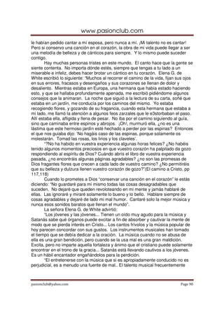 www.pasionclub.com
le habían pedido cantar a mí esposa, pero nunca a mí. ¡Mi talento no es cantar!
Pero si conservo una canción en el corazón, la obra de mi vida puede llegar a ser
una melodía de belleza y de cánticos para siempre. Y lo mismo puede suceder
contigo.
        Hay muchas personas tristes en este mundo. El canto hace que la gente se
siente contenta. No importa dónde estés, siempre que tengas a tu lado a un
miserable e infeliz, debes hacer brotar un cántico en tu corazón. Elena G. de
White escribió lo siguiente: “Muchos al recorrer el camino de la vida, fijan sus ojos
en sus errores, fracasos y desengaños y sus corazones se llenan de dolor y
desaliento. Mientras estaba en Europa, una hermana que había estado haciendo
esto, y que se hallaba profundamente apenada, me escribió pidiéndome algunos
consejos que la animaran. La noche que siguió a la lectura de su carta, soñé que
estaba en un jardín, me conducía por los caminos del mismo. Yo estaba
recogiendo flores, y gozando de su fragancia, cuando esta hermana que estaba a
mi lado, me llamó la atención a algunos feos zarzales que le e3storbaban el paso.
Allí estaba ella, afligida y llena de pesar. No iba por el camino siguiendo al guía,
sino que caminaba entre espinos y abrojos. ¡Oh!, murmuró ella, ¿no es una
lástima que este hermoso jardín esté hechado a perder por las espinas? Entonces
el que nos guiaba dijo: ‘No hagáis caso de las espinas, porque solamente os
molestarán. Tomad las rosas, los lirios y los claveles’.
        “?No ha habido en vuestra experiencia algunas horas felices? ¿No habéis
tenido algunos momentos preciosos en que vuestro corazón ha palpitado da gozo
respondiendo al espíritu de Dios? Cuándo abrís el libro de vuestra experiencia
pasada, ¿no encontráis algunas páginas agradables? ¿no son las promesas de
Dios fragantes flores que crecen a cada lado de vuestro camino? ¿No permitiréis
que su belleza y dulzura llenen vuestro corazón de gozo?”(El camino a Cristo, pp
117,118)
        Cuando lo prometes a Dios “conservar una canción en el corazón” le estás
diciendo: “No guardaré para mi mismo todas las cosas desagradables que
suceden. No dejaré que queden revoloteando en mi mente y jamás hablaré de
ellas. Las ignoraré y miraré solamente lo bueno y lo bello. Hablare siempre de
cosas agradables y dejaré de lado mi mal humor. Cantaré solo la mejor música y
nunca esos sonidos baratos que llenan el mundo”.
        La señora Elena G. de White advirtió:
        “Los jóvenes y las jóvenes... Tienen un oído muy agudo para la música y
Satanás sabe qué órganos puede excitar a fin de absorber y cautivar la mente de
modo que se pierda interés en Cristo... Los cantos frívolos y la música popular de
hoy parecen concordar con sus gustos. Los instrumentos musicales han tomado
el tiempo que se debía dedicar a la oración. La música cuando no se abusa de
ella es una gran bendición, pero cuando se la usa mal es una gran maldición.
Excita, pero no imparte aquella fortaleza y ánimo que el cristiano puede solamente
encontrar en el trono de la gracia... Satanás está llevando cautivos a los jóvenes.
Es un hábil encantador engañándolos para la perdición.
        “El entretenerse con la música que si es apropiadamente conducido no es
perjudicial, es a menudo una fuente de mal.. El talento musical frecuentemente



pasionclub@yahoo.com                                                          Page 90
 