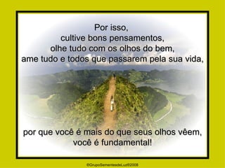Por isso,  cultive bons pensamentos, olhe tudo com os olhos do bem, ame tudo e todos que passarem pela sua vida, por que você é mais do que seus olhos vêem, você é fundamental! ®GrupoSementesdeLuz®2008 