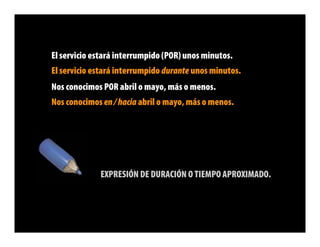 El servicio estará interrumpido (POR) unos minutos.
El servicio estará interrumpido durante unos minutos.
Nos conocimos POR abril o mayo, más o menos.
Nos conocimos en / hacia abril o mayo, más o menos.




             EXPRESIÓN DE DURACIÓN O TIEMPO APROXIMADO.
 