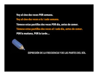 Voy al cine dos veces POR semana.
Voy al cine dos veces a la / cada semana.
Tómese estas pastillas dos veces POR día, antes de comer.
Tómese estas pastillas dos veces al / cada día, antes de comer.
POR la mañana, POR la tarde...




          EXPRESIÓN DE LA FRECUENCIA Y DE LAS PARTES DEL DÍA.
 