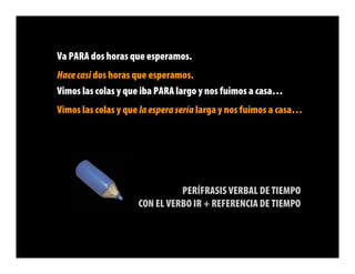 Va PARA dos horas que esperamos.
Hace casi dos horas que esperamos.
Vimos las colas y que iba PARA largo y nos fuimos a casa…
Vimos las colas y que la espera sería larga y nos fuimos a casa…




                               PERÍFRASIS VERBAL DE TIEMPO
                     CON EL VERBO IR + REFERENCIA DE TIEMPO
 