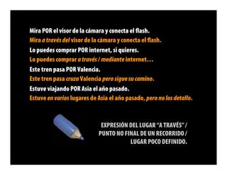 Mira POR el visor de la cámara y conecta el ﬂash.
Mira a través del visor de la cámara y conecta el ﬂash.
Lo puedes comprar POR internet, si quieres.
Lo puedes comprar a través / mediante internet…
Este tren pasa POR Valencia.
Este tren pasa cruza Valencia pero sigue su camino.
Estuve viajando POR Asia el año pasado.
Estuve en varios lugares de Asia el año pasado, pero no los detallo.


                             EXPRESIÓN DEL LUGAR “A TRAVÉS” /
                            PUNTO NO FINAL DE UN RECORRIDO /
                                       LUGAR POCO DEFINIDO.
 