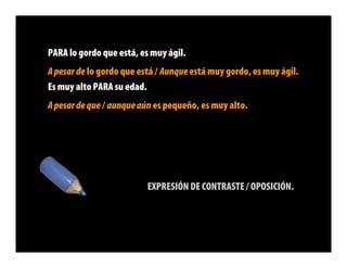 PARA lo gordo que está, es muy ágil.
A pesar de lo gordo que está / Aunque está muy gordo, es muy ágil.
Es muy alto PARA su edad.
A pesar de que / aunque aún es pequeño, es muy alto.




                          EXPRESIÓN DE CONTRASTE / OPOSICIÓN.
 