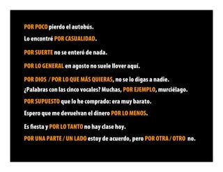 POR POCO pierdo el autobús.
Lo encontré POR CASUALIDAD.

POR SUERTE no se enteró de nada.

POR LO GENERAL en agosto no suele llover aquí.

POR DIOS / POR LO QUE MÁS QUIERAS, no se lo digas a nadie.
¿Palabras con las cinco vocales? Muchas, POR EJEMPLO, murciélago.
POR SUPUESTO que lo he comprado: era muy barato.
Espero que me devuelvan el dinero POR LO MENOS.

Es ﬁesta y POR LO TANTO no hay clase hoy.
POR UNA PARTE / UN LADO estoy de acuerdo, pero POR OTRA / OTRO no.
 