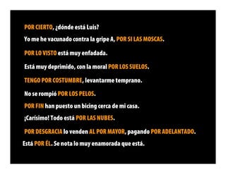 POR CIERTO, ¿dónde está Luis?
Yo me he vacunado contra la gripe A, POR SI LAS MOSCAS.

POR LO VISTO está muy enfadada.

Está muy deprimido, con la moral POR LOS SUELOS.

TENGO POR COSTUMBRE, levantarme temprano.
No se rompió POR LOS PELOS.
POR FIN han puesto un bicing cerca de mi casa.
¡Carísimo! Todo está POR LAS NUBES.

POR DESGRACIA lo venden AL POR MAYOR, pagando POR ADELANTADO.
Está POR ÉL. Se nota lo muy enamorada que está.
 
