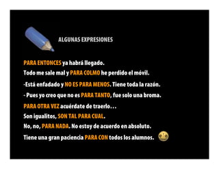 ALGUNAS EXPRESIONES


PARA ENTONCES ya habrá llegado.
Todo me sale mal y PARA COLMO he perdido el móvil.
-Está enfadado y NO ES PARA MENOS. Tiene toda la razón.
- Pues yo creo que no es PARA TANTO, fue solo una broma.
PARA OTRA VEZ acuérdate de traerlo…
Son igualitos, SON TAL PARA CUAL.
No, no, PARA NADA. No estoy de acuerdo en absoluto.
Tiene una gran paciencia PARA CON todos los alumnos.
 