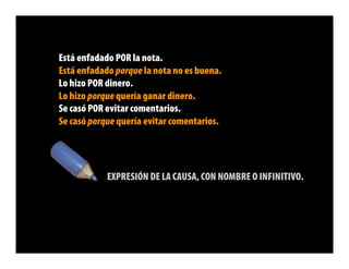 Está enfadado POR la nota.
Está enfadado porque la nota no es buena.
Lo hizo POR dinero.
Lo hizo porque quería ganar dinero.
Se casó POR evitar comentarios.
Se casó porque quería evitar comentarios.




            EXPRESIÓN DE LA CAUSA, CON NOMBRE O INFINITIVO.
 