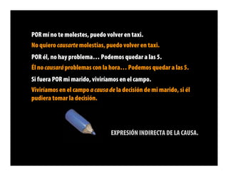 POR mí no te molestes, puedo volver en taxi.
No quiero causarte molestias, puedo volver en taxi.
POR él, no hay problema… Podemos quedar a las 5.
Él no causará problemas con la hora… Podemos quedar a las 5.
Si fuera POR mi marido, viviríamos en el campo.
Viviríamos en el campo a causa de la decisión de mi marido, si él
pudiera tomar la decisión.




                                EXPRESIÓN INDIRECTA DE LA CAUSA.
 