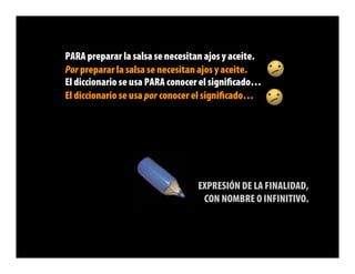 PARA preparar la salsa se necesitan ajos y aceite.
Por preparar la salsa se necesitan ajos y aceite.
El diccionario se usa PARA conocer el signiﬁcado…
El diccionario se usa por conocer el signiﬁcado…




                                 EXPRESIÓN DE LA FINALIDAD,
                                  CON NOMBRE O INFINITIVO.
 
