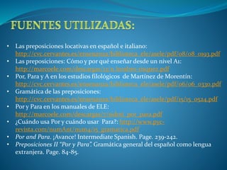 • Las preposiciones locativas en español e italiano: 
http://cvc.cervantes.es/ensenanza/biblioteca_ele/asele/pdf/08/08_0193.pdf 
• Las preposiciones: Cómo y por qué enseñar desde un nivel A1: 
http://marcoele.com/descargas/13/11.londres-risquez.pdf 
• Por, Para y A en los estudios filológicos de Martínez de Morentín: 
http://cvc.cervantes.es/ensenanza/biblioteca_ele/asele/pdf/06/06_0330.pdf 
• Gramática de las preposiciones: 
http://cvc.cervantes.es/ensenanza/biblioteca_ele/asele/pdf/15/15_0524.pdf 
• Por y Para en los manuales de ELE: 
http://marcoele.com/descargas/7/sidoti_por_para.pdf 
• ¿Cuándo usa Por y cuándo usar Para?: http://www.pyc-revista. 
com/numAnt/num4/15_gramatica.pdf 
• Por and Para. ¡Avance! Intermediate Spanish. Page. 239-242. 
• Preposiciones II “Por y Para”. Gramática general del español como lengua 
extranjera. Page. 84-85. 
