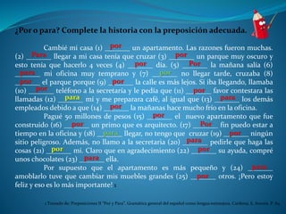 ¿Por o para? Complete la historia con la preposición adecuada. 
por 
Cambié mi casa (1) _______ un apartamento. Las razones fueron muchas. 
Para por 
(2) _______ llegar a mi casa tenía que cruzar (3) _______ un parque muy oscuro y 
esto tenía que hacerlo 4 veces (4) _______ por día. (5) _______ Por 
la mañana salía (6) 
_______ para mi oficina muy temprano y (7) _______ por 
no llegar tarde, cruzaba (8) 
_______ por el parque porque (9) _______ por 
la calle es más lejos. Si iba llegando, llamaba 
(10) _______ por teléfono a la secretaría y le pedía que (11) _______ por 
favor contestara las 
llamadas (12) _______ para mí y me preparara café, al igual que (13) _______ para 
los demás 
empleados debido a que (14) _______ por 
la mañanas hace mucho frío en la oficina. 
por 
Pagué 50 millones de pesos (15) _______ el nuevo apartamento que fue 
por Por 
construido (16) _______ un primo que es arquitecto. (17) _______ fin puedo estar a 
tiempo en la oficina y (18) _______ para llegar, no tengo que cruzar (19) _______ por 
ningún 
sitio peligroso. Además, no llamo a la secretaria (20) _______ para 
pedirle que haga las 
cosas (21) _______ por mí. Claro que en agradecimiento (22) _______ por 
su ayuda, compré 
unos chocolates (23) _______ para 
ella. 
para 
Por supuesto que el apartamento es más pequeño y (24) _______ 
por 
amoblarlo tuve que cambiar mis muebles grandes (25) _______ otros. ¡Pero estoy 
feliz y eso es lo más importante! 1 
1 Tomado de: Preposiciones II “Por y Para”. Gramática general del español como lengua extranjera, Cardona, S. Aurora. P. 84 
 
