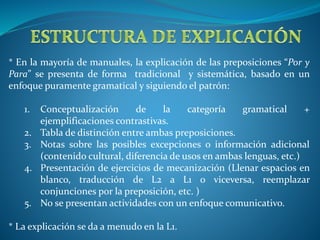 * En la mayoría de manuales, la explicación de las preposiciones “Por y 
Para” se presenta de forma tradicional y sistemática, basado en un 
enfoque puramente gramatical y siguiendo el patrón: 
1. Conceptualización de la categoría gramatical + 
ejemplificaciones contrastivas. 
2. Tabla de distinción entre ambas preposiciones. 
3. Notas sobre las posibles excepciones o información adicional 
(contenido cultural, diferencia de usos en ambas lenguas, etc.) 
4. Presentación de ejercicios de mecanización (Llenar espacios en 
blanco, traducción de L2 a L1 o viceversa, reemplazar 
conjunciones por la preposición, etc. ) 
5. No se presentan actividades con un enfoque comunicativo. 
* La explicación se da a menudo en la L1. 
 