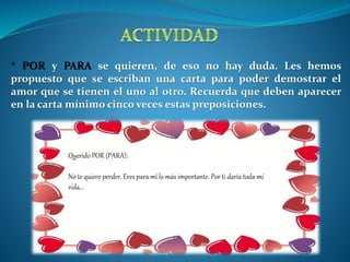 * POR y PARA se quieren, de eso no hay duda. Les hemos 
propuesto que se escriban una carta para poder demostrar el 
amor que se tienen el uno al otro. Recuerda que deben aparecer 
en la carta mínimo cinco veces estas preposiciones. 
Querido POR (PARA): 
No te quiero perder. Eres para mí lo más importante. Por ti daría toda mi 
vida… 
 