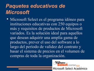 Paquetes educativos de Microsoft Microsoft Select es el programa idóneo para instituciones educativas con 250 equipos o más y requisitos de productos de Microsoft variados. Es la solución ideal para aquellos que desean adquirir una amplia gama de productos, prever el uso del software a lo largo del período de validez del contrato y basar el sistema de precios en el volumen de compras de toda la organización.  