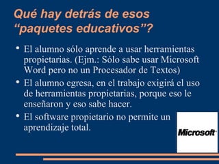 Qué hay detrás de esos “paquetes educativos”? El alumno sólo aprende a usar herramientas propietarias. (Ejm.: Sólo sabe usar Microsoft Word pero no un Procesador de Textos) El alumno egresa, en el trabajo exigirá el uso de herramientas propietarias, porque eso le enseñaron y eso sabe hacer. El software propietario no permite un aprendizaje total. 