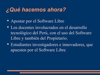 ¿Qué hacemos ahora? Apostar por el Software Libre Los docentes involucrados en el desarrollo tecnológico del Perú, con el uso del Software Libre y también del Propietario. Estudiantes investigadores e innovadores, que apuesten por el Software Libre 
