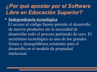 ¿Por qué apostar por el Software Libre en Educación Superior? Independencia tecnológica El acceso al código fuente permite el desarrollo de nuevos productos sin la necesidad de desarrollar todo el proceso partiendo de cero. El secretismo tecnológico es uno de los grandes frenos y desequilibrios existentes para el desarrollo en el modelo de propiedad intelectual. 
