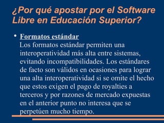 ¿Por qué apostar por el Software Libre en Educación Superior? Formatos estándar Los formatos estándar permiten una interoperatividad más alta entre sistemas, evitando incompatibilidades. Los estándares de facto son válidos en ocasiones para lograr una alta interoperatividad si se omite el hecho que estos exigen el pago de royalties a terceros y por razones de mercado expuestas en el anterior punto no interesa que se perpetúen mucho tiempo. 