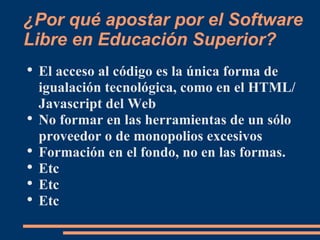 ¿Por qué apostar por el Software Libre en Educación Superior? El acceso al código es la única forma de igualación tecnológica, como en el HTML/Javascript del Web No formar en las herramientas de un sólo proveedor o de monopolios excesivos Formación en el fondo, no en las formas. Etc Etc Etc 