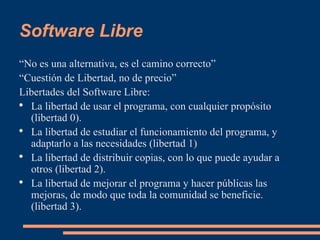 Software Libre “ No es una alternativa, es el camino correcto” “ Cuestión de Libertad, no de precio” Libertades del Software Libre: La libertad de usar el programa, con cualquier propósito (libertad 0).  La libertad de estudiar el funcionamiento del programa, y adaptarlo a las necesidades (libertad 1)  La libertad de distribuir copias, con lo que puede ayudar a otros (libertad 2).  La libertad de mejorar el programa y hacer públicas las mejoras, de modo que toda la comunidad se beneficie. (libertad 3).  