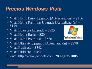 Precios Windows Vista Vista Home Basic Upgrade [Actualización] – $116  Vista Home Premium Upgrade [Actualización] – $179  Vista Business Upgrade – $225  Vista Home Basic – $234  Vista Home Premium – $270  Vista Ultimate Upgrade [Actualización] – $270  Vista Business – $342  Vista Ultimate – $450 Fuente:  http://www.genbeta.com ,  28 agosto 2006 