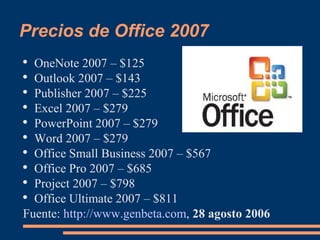 Precios de Office 2007 OneNote 2007 – $125  Outlook 2007 – $143  Publisher 2007 – $225  Excel 2007 – $279  PowerPoint 2007 – $279  Word 2007 – $279  Office Small Business 2007 – $567  Office Pro 2007 – $685  Project 2007 – $798  Office Ultimate 2007 – $811  Fuente:  http://www.genbeta.com ,  28 agosto 2006 