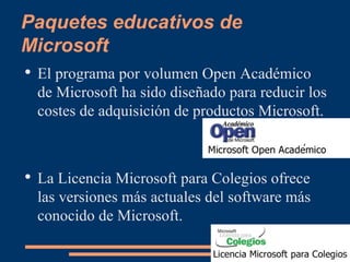 Paquetes educativos de Microsoft El programa por volumen Open Académico de Microsoft ha sido diseñado para reducir los costes de adquisición de productos Microsoft.  La Licencia Microsoft para Colegios ofrece las versiones más actuales del software más conocido de Microsoft.  