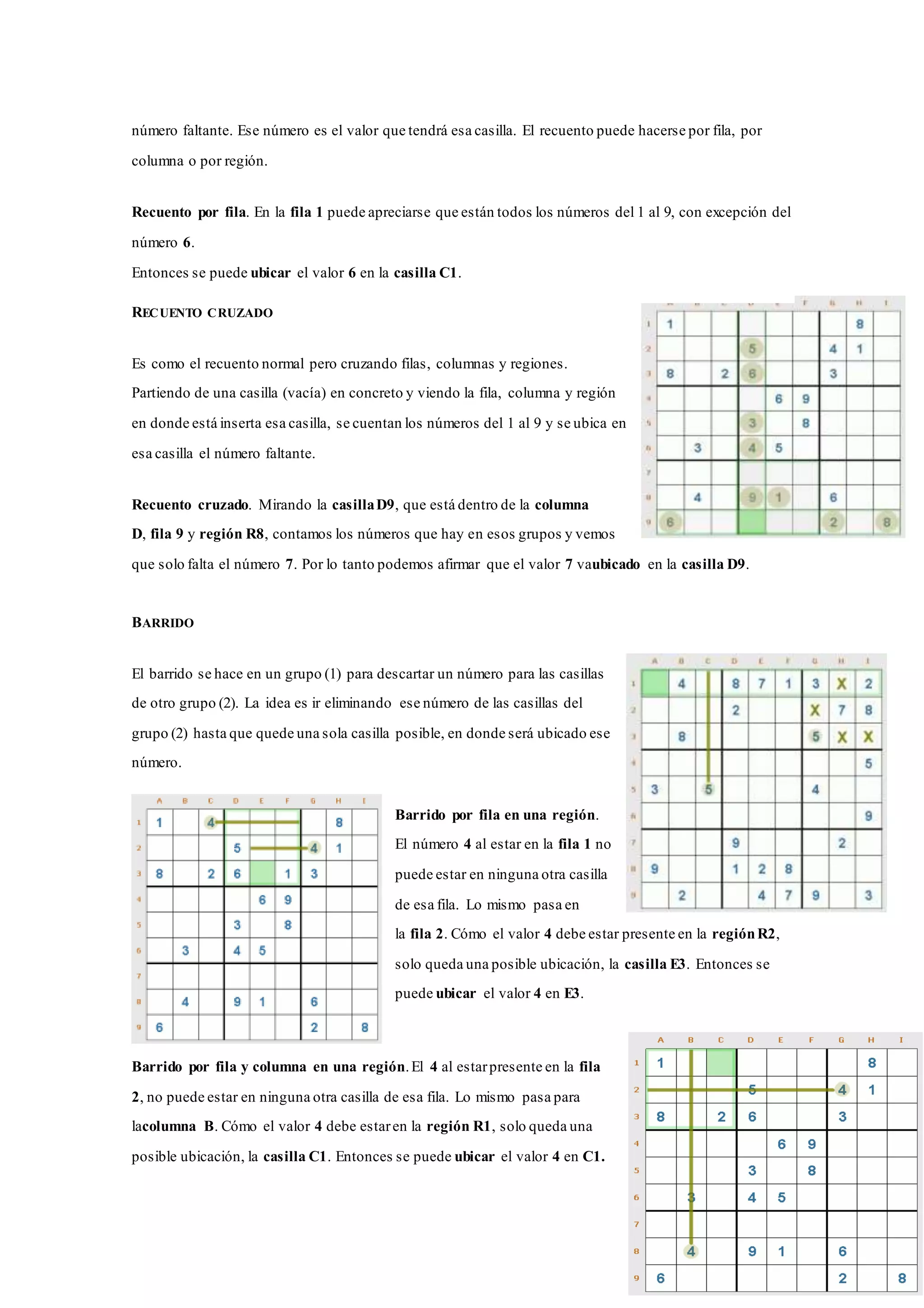 número faltante. Ese número es el valor que tendrá esa casilla. El recuento puede hacerse por fila, por
columna o por región.
Recuento por fila. En la fila 1 puede apreciarse que están todos los números del 1 al 9, con excepción del
número 6.
Entonces se puede ubicar el valor 6 en la casilla C1.
RECUENTO CRUZADO
Es como el recuento normal pero cruzando filas, columnas y regiones.
Partiendo de una casilla (vacía) en concreto y viendo la fila, columna y región
en donde está inserta esa casilla, se cuentan los números del 1 al 9 y se ubica en
esa casilla el número faltante.
Recuento cruzado. Mirando la casillaD9, que está dentro de la columna
D, fila 9 y región R8, contamos los números que hay en esos grupos y vemos
que solo falta el número 7. Por lo tanto podemos afirmar que el valor 7 vaubicado en la casilla D9.
BARRIDO
El barrido se hace en un grupo (1) para descartar un número para las casillas
de otro grupo (2). La idea es ir eliminando ese número de las casillas del
grupo (2) hasta que quede una sola casilla posible, en donde será ubicado ese
número.
Barrido por fila en una región.
El número 4 al estar en la fila 1 no
puede estar en ninguna otra casilla
de esa fila. Lo mismo pasa en
la fila 2. Cómo el valor 4 debe estar presente en la regiónR2,
solo queda una posible ubicación, la casilla E3. Entonces se
puede ubicar el valor 4 en E3.
Barrido por fila y columna en una región.El 4 al estarpresente en la fila
2, no puede estar en ninguna otra casilla de esa fila. Lo mismo pasa para
lacolumna B. Cómo el valor 4 debe estaren la región R1, solo queda una
posible ubicación, la casilla C1. Entonces se puede ubicar el valor 4 en C1.
 