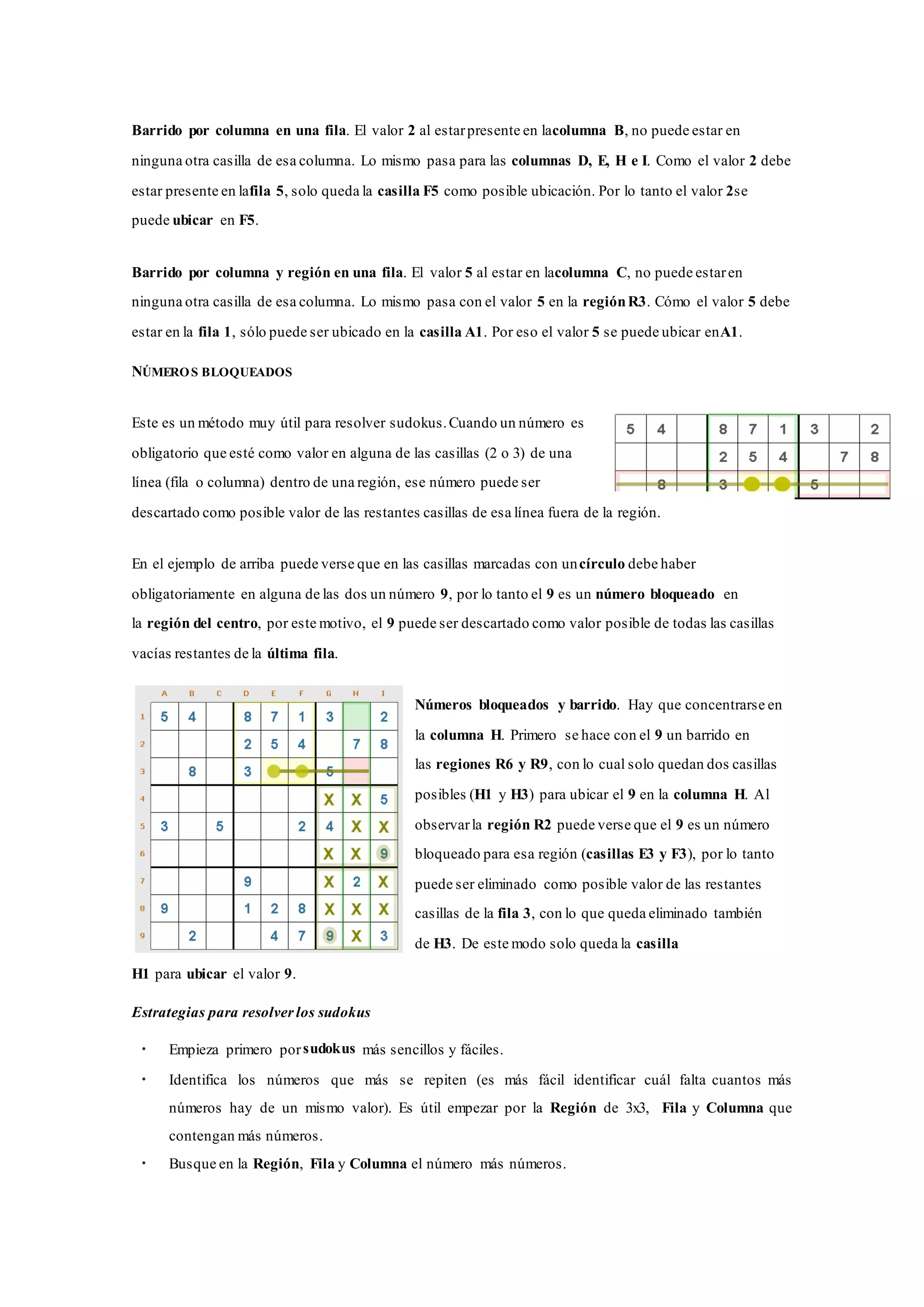 Barrido por columna en una fila. El valor 2 al estarpresente en lacolumna B, no puede estar en
ninguna otra casilla de esa columna. Lo mismo pasa para las columnas D, E, H e I. Como el valor 2 debe
estar presente en lafila 5, solo queda la casilla F5 como posible ubicación. Por lo tanto el valor 2se
puede ubicar en F5.
Barrido por columna y región en una fila. El valor 5 al estar en lacolumna C, no puede estaren
ninguna otra casilla de esa columna. Lo mismo pasa con el valor 5 en la regiónR3. Cómo el valor 5 debe
estar en la fila 1, sólo puede ser ubicado en la casilla A1. Por eso el valor 5 se puede ubicar enA1.
NÚMEROS BLOQUEADOS
Este es un método muy útil para resolver sudokus.Cuando un número es
obligatorio que esté como valor en alguna de las casillas (2 o 3) de una
línea (fila o columna) dentro de una región, ese número puede ser
descartado como posible valor de las restantes casillas de esa línea fuera de la región.
En el ejemplo de arriba puede verse que en las casillas marcadas con uncírculo debe haber
obligatoriamente en alguna de las dos un número 9, por lo tanto el 9 es un número bloqueado en
la región del centro, por este motivo, el 9 puede ser descartado como valor posible de todas las casillas
vacías restantes de la última fila.
Números bloqueados y barrido. Hay que concentrarse en
la columna H. Primero se hace con el 9 un barrido en
las regiones R6 y R9, con lo cual solo quedan dos casillas
posibles (H1 y H3) para ubicar el 9 en la columna H. Al
observarla región R2 puede verse que el 9 es un número
bloqueado para esa región (casillas E3 y F3), por lo tanto
puede ser eliminado como posible valor de las restantes
casillas de la fila 3, con lo que queda eliminado también
de H3. De este modo solo queda la casilla
H1 para ubicar el valor 9.
Estrategias para resolver los sudokus
• Empieza primero porsudokus más sencillos y fáciles.
• Identifica los números que más se repiten (es más fácil identificar cuál falta cuantos más
números hay de un mismo valor). Es útil empezar por la Región de 3x3, Fila y Columna que
contengan más números.
• Busque en la Región, Fila y Columna el número más números.
 