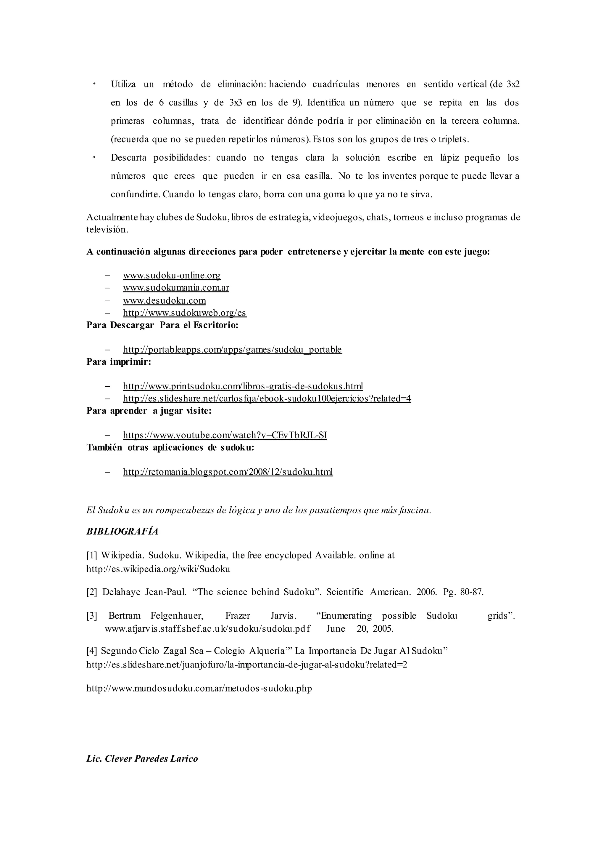 • Utiliza un método de eliminación: haciendo cuadrículas menores en sentido vertical (de 3x2
en los de 6 casillas y de 3x3 en los de 9). Identifica un número que se repita en las dos
primeras columnas, trata de identificar dónde podría ir por eliminación en la tercera columna.
(recuerda que no se pueden repetirlos números).Estos son los grupos de tres o triplets.
• Descarta posibilidades: cuando no tengas clara la solución escribe en lápiz pequeño los
números que crees que pueden ir en esa casilla. No te los inventes porque te puede llevar a
confundirte. Cuando lo tengas claro, borra con una goma lo que ya no te sirva.
Actualmente hay clubes de Sudoku,libros de estrategia,videojuegos, chats, torneos e incluso programas de
televisión.
A continuación algunas direcciones para poder entretenerse y ejercitar la mente con este juego:
 www.sudoku-online.org
 www.sudokumania.com.ar
 www.desudoku.com
 http://www.sudokuweb.org/es
Para Descargar Para el Escritorio:
 http://portableapps.com/apps/games/sudoku_portable
Para imprimir:
 http://www.printsudoku.com/libros-gratis-de-sudokus.html
 http://es.slideshare.net/carlosfqa/ebook-sudoku100ejercicios?related=4
Para aprender a jugar visite:
 https://www.youtube.com/watch?v=CEvTbRJL-SI
También otras aplicaciones de sudoku:
 http://retomania.blogspot.com/2008/12/sudoku.html
El Sudoku es un rompecabezas de lógica y uno de los pasatiempos que más fascina.
BIBLIOGRAFÍA
[1] Wikipedia. Sudoku. Wikipedia, the free encycloped Available. online at
http://es.wikipedia.org/wiki/Sudoku
[2] Delahaye Jean-Paul. “The science behind Sudoku”. Scientific American. 2006. Pg. 80-87.
[3] Bertram Felgenhauer, Frazer Jarvis. “Enumerating possible Sudoku grids”.
www.afjarvis.staff.shef.ac.uk/sudoku/sudoku.pdf June 20, 2005.
[4] Segundo Ciclo Zagal Sca – Colegio Alquería’” La Importancia De Jugar Al Sudoku”
http://es.slideshare.net/juanjofuro/la-importancia-de-jugar-al-sudoku?related=2
http://www.mundosudoku.com.ar/metodos-sudoku.php
Lic. Clever Paredes Larico
 