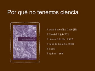 Por qué no tenemos ciencia Autor: Marcelino Cereijido Editorial: Siglo XX1 Primera Edición, 1997 Segunda Edición, 2004 México Páginas:  165 