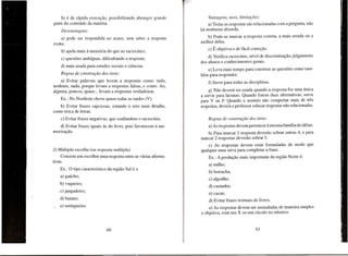b) e de f(ipida execuyao, possibilitando abranger grande
parte do conteudo da materia.
Desvantag ens:
a) pode ser respondida ao acaso, sem saber a resposta
exata;
b) apela mais a memoria do que ao raciocfnio;
c) quest6es ambfguas, dificultando a resposta;
d) mais usada para estudos sociais e ciencias.
Regras de construfiio dos itens:
a) Evitar palavras que levem a respostas como: tudo,
nenhum, nada, porque levam a respostas falsas, e como. Ao,
alguma, poucos, quase ... levam a respostas verdadeiras.
Ex.: No Nordeste chove quase todas as tardes (V).
b) Evitar frases capciosas, estando
como troca de letras.

0

erro num detalhe,

c) Evitar frases negativas, que confundem

0

raciocfnio.

d) Evitar frases iguais as do livro, pois favorecem a memorizayao.

2) Multipla escolha (ou resposta multipla)
Consiste em escolher uma resposta entre as varias altern ativas.
Ex.: 0 tipo caracterfstico da regiao Sui eo
a) gaucho;
b) vaqueiro;
c) jangadeiro;
d) baiano;
e) seringueiro.

Vantagens, usos, limitar;oes:
a) Todas as respostas sac relacionadas com a pergunta, nao
ha nenhuma absurda.
b) Pode-se marcar a resposta correta, a mais errada ou a
melhor delas.
c)

E objetiva

e de facil correyao.

d) Verifica raciocfnio, nfvel de discriminayao, julgamento
dos alunos e conhecimentos gerais.
e) Leva mais tempo para construir as quest6es como tambem para responder.
f) Serve para todas as disciplinas.
g) Nao devera ser usada quando a resposta for uma unica
a servir para lacunas. Quando forem duas alternativas, serve
para V ou F. Quando 0 assunto nao comportar mais de tres
respostas, devera 0 professor colocar respostas nao relacionadas.
Regras de construfiio dos itens:
a) As respostas devem pertencer a mesma famnia de ideias.
b) Para marcar 1 resposta devedio sobrar outras 4, e para
marcar 2 respostas deverao sobrar 5.
c) As respostas devem estar formuladas de modo que
qualquer uma sirva para completar a frase.
Ex.: Aprodu<;ao mais importante da regiao Norte e:
a) milho;
b) borracha;
c) algodao;
d) castanha;
e) cacau;
d) Evitar frases textuais de livros.
e) As respostas devem ser assinaladas de maneira simples
e objetiva, com urn X ou um cfrculo no numero.

 
