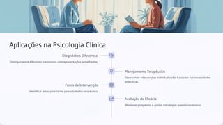 Aplicações na Psicologia Clínica
Diagnóstico Diferencial
Distinguir entre diferentes transtornos com apresentações semelhantes.
Planejamento Terapêutico
Desenvolver intervenções individualizadas baseadas nas necessidades
específicas.
Focos de Intervenção
Identificar áreas prioritárias para o trabalho terapêutico.
Avaliação de Eficácia
Monitorar progressos e ajustar estratégias quando necessário.
 