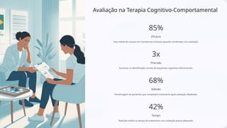 Avaliação na Terapia Cognitivo-Comportamental
85%
Eficácia
Taxa média de sucesso em transtornos ansiosos quando combinada com avaliação.
3x
Precisão
Aumento na identificação correta de esquemas cognitivos disfuncionais.
68%
Adesão
Porcentagem de pacientes que completam tratamento após avaliação detalhada.
42%
Tempo
Redução média no tempo de tratamento com avaliação prévia adequada.
 