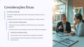 Considerações Éticas
Confidencialidade
Garantia de sigilo profissional sobre informações obtidas durante a
avaliação.
Proteção de dados sensíveis conforme legislação e código de ética.
Instrumentos Adequados
Utilização de testes validados cientificamente para a população
brasileira.
Reconhecimento das limitações e vieses dos métodos empregados.
Devolutiva Responsável
Comunicação clara e acessível dos resultados ao avaliado.
Contextualização das informações considerando aspectos
socioculturais.
 