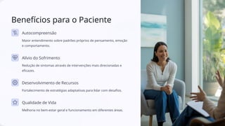 Benefícios para o Paciente
Autocompreensão
Maior entendimento sobre padrões próprios de pensamento, emoção
e comportamento.
Alívio do Sofrimento
Redução de sintomas através de intervenções mais direcionadas e
eficazes.
Desenvolvimento de Recursos
Fortalecimento de estratégias adaptativas para lidar com desafios.
Qualidade de Vida
Melhoria no bem-estar geral e funcionamento em diferentes áreas.
 