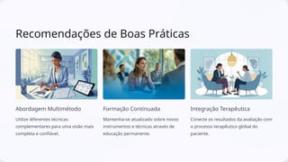 Recomendações de Boas Práticas
Abordagem Multimétodo
Utilize diferentes técnicas
complementares para uma visão mais
completa e confiável.
Formação Continuada
Mantenha-se atualizado sobre novos
instrumentos e técnicas através de
educação permanente.
Integração Terapêutica
Conecte os resultados da avaliação com
o processo terapêutico global do
paciente.
 