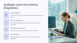 Avaliação como Ferramenta
Diagnóstica
Dados Objetivos
Fornece informações mensuráveis para complementar observações
clínicas.
Precisão Diagnóstica
Contribui para diagnósticos mais confiáveis e cientificamente
embasados.
Comparação Normativa
Permite situar o indivíduo em relação a grupos específicos.
Linha de Base
Documenta estado inicial para acompanhamento da evolução
terapêutica.
 
