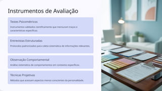 Instrumentos de Avaliação
Testes Psicométricos
Instrumentos validados cientificamente que mensuram traços e
características específicas.
Entrevistas Estruturadas
Protocolos padronizados para coleta sistemática de informações relevantes.
Observação Comportamental
Análise sistemática de comportamentos em contextos específicos.
Técnicas Projetivas
Métodos que acessam aspectos menos conscientes da personalidade.
 
