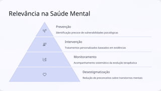 Relevância na Saúde Mental
Prevenção
Identificação precoce de vulnerabilidades psicológicas
Intervenção
Tratamentos personalizados baseados em evidências
Monitoramento
Acompanhamento sistemático da evolução terapêutica
Desestigmatização
Redução de preconceitos sobre transtornos mentais
 