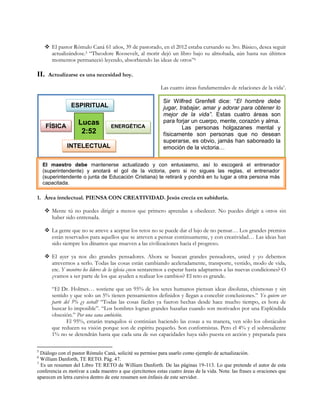  El pastor Rómulo Caná 61 años, 39 de pastorado, en el 2012 estaba cursando su 3ro. Básico, desea seguir
actualizándose.5 “Theodore Roosevelt, al morir dejó un libro bajo su almohada, aún hasta sus últimos
momentos permaneció leyendo, absorbiendo las ideas de otros”6

II.

Actualizarse es una necesidad hoy.
Las cuatro áreas fundamentales de relaciones de la vida7.

ESPIRITUAL
FÍSICA

Lucas
2:52
INTELECTUAL

ENERGÉTICA

Sir Wilfred Grenfell dice: “El hombre debe
jugar, trabajar, amar y adorar para obtener lo
mejor de la vida”. Estas cuatro áreas son
para forjar un cuerpo, mente, corazón y alma.
Las personas holgazanes mental y
físicamente son personas que no desean
superarse, es obvio, jamás han saboreado la
emoción de la victoria…

El maestro debe mantenerse actualizado y con entusiasmo, así lo escogerá el entrenador
(superintendente) y anotará el gol de la victoria, pero si no sigues las reglas, el entrenador
(superintendente o junta de Educación Cristiana) te retirará y pondrá en tu lugar a otra persona más
capacitada.

1. Área intelectual. PIENSA CON CREATIVIDAD. Jesús crecía en sabiduría.
 Mente tú no puedes dirigir a menos que primero aprendas a obedecer. No puedes dirigir a otros sin
haber sido entrenada.
 La gente que no se atreve a aceptar los retos no se puede dar el lujo de no pensar… Los grandes premios
están reservados para aquellos que se atreven a pensar continuamente, y con creatividad… Las ideas han
sido siempre los dínamos que mueven a las civilizaciones hacia el progreso.
 El ayer ya nos dio grandes pensadores. Ahora se buscan grandes pensadores, usted y yo debemos
atrevernos a serlo. Todas las cosas están cambiando aceleradamente, transporte, vestido, modo de vida,
etc. Y nosotros los líderes de la iglesia ¿nos sentaremos a esperar hasta adaptarnos a las nuevas condiciones? O
¿vamos a ser parte de los que ayuden a realizar los cambios? El reto es grande.
“El Dr. Holmes… sostiene que un 95% de los seres humanos piensan ideas disolutas, chismosas y sin
sentido y que solo un 5% tienen pensamientos definidos y llegan a concebir conclusiones.” Yo quiero ser
parte del 5% ¿y usted? “Todas las cosas fáciles ya fueron hechas desde hace mucho tiempo, es hora de
buscar lo imposible”. “Los hombres logran grandes hazañas cuando son motivados por una Espléndida
obsesión.” Por una sana ambición.
El 95%, estarán tranquilos si continúan haciendo las cosas a su manera, ven sólo los obstáculos
que reducen su visión porque son de espíritu pequeño. Son conformistas. Pero el 4% y el sobresaliente
1% no se detendrán hasta que cada una de sus capacidades haya sido puesta en acción y preparada para
5

Diálogo con el pastor Rómulo Caná, solicité su permiso para usarlo como ejemplo de actualización.
William Danforth, TE RETO. Pág. 47.
7
Es un resumen del Libro TE RETO de William Danforth. De las páginas 19-113. Lo que pretende el autor de esta
conferencia es motivar a cada maestro a que ejercitemos estas cuatro áreas de la vida. Nota: las frases u oraciones que
aparecen en letra cursiva dentro de este resumen son énfasis de este servidor.
6

 