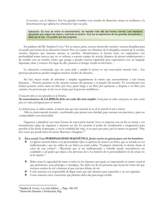 el servicio, ven el objetivo. Son los grandes hombres con sentido de dirección, tienen la confianza y la
determinación que aplasta los obstáculos bajo sus pies.
Aplicación: Es hora de entrar al entrenamiento, de estudiar más allá del horario normal. Leer literatura
apropiada que mejore las bases y estimule el cerebro. Esa fue la experiencia de los grandes pensadores y
debe ser la mía. “Un pueblo que lee progresa”.

En palabras del Dr. Stephen Covey.8 En su mayor parte, nuestro desarrollo mental y nuestra disciplina para
el estudio provienen de la educación formal. Pero en cuanto nos libramos de la disciplina exterior de la escuela,
muchos dejamos que nuestras mentes se atrofien. Abandonamos la lectura seria, no exploramos con
profundidad temas nuevos que no se refieren a nuestro campo de acción, dejamos de pensar analíticamente y
de escribir con un sentido crítico que ponga a prueba nuestra capacidad para expresarnos con un lenguaje
depurado, claro y conciso. En lugar de ello, pasamos el tiempo viendo la televisión…
La educación continuada, que sin cesar pule y amplía la mente es una renovación mental vital… Las
personas proactivas pueden imaginar muchos modos de educarse.
No hay mejor modo de informar y ampliar regularmente la mente que acostumbrarse a leer buena
literatura… Permite penetrar en las mejores mentes del presente y el pasado del mundo. Yo recomiendo con
énfasis ponerse como meta un libro por mes, pasar luego a un libro por quincena, y después a un libro por
semana. «La persona que no lee no es mejor que la persona analfabeta.»
El maestro debe ser un especialista en la Palabra.

Su conocimiento de LA BIBLIA debe ser cada día más amplio. Léala para ser sabio, créala para ser salvo, vívala
para ser santo, practíquela para ser maestro.

La historia pasa, la cultura cambia, el maestro tiene que estar consciente de eso de lo contrario lo van a rebasar.
Afile su sierra mental, leyendo y escribiendo para pensar con claridad, para razonar con precisión y para ser
comprendidos con efectividad.
Organizar y planificar son otras formas de renovación mental. Esto es empezar con un fin en mente y ser
mentalmente capaz de organizar y alcanzar ese fin. Es ejercitar el poder de visualización e imaginación para
percibir el fin desde el principio, y ver la totalidad del viaje, si no paso por paso, por lo menos en general. “Hay
dos cosas que puede hacer la mente: Razonar e Imaginar.”9
2.

Área social. Una PERSONALIDAD MAGNÉTICA, Jesús crecía en gracia para con los hombres.
 La iglesia necesita líderes con personalidad. Que su apretón de manos sea firme, que su mirada no sea
malhumorada y que las orillas de sus labios no estén caídas. “Cualquier obstáculo se derrite frente al
calor de una sonrisa”…“Recuerda que el ser malhumorado e irritable puede ensombrecer tus
cualidades a tal grado que alejes a las personas de ti. La función de tu personalidad es la de atraer no
la de repeler.”




8
9

Debo tener la capacidad de tratar a todos/as los alumnos por igual, no importando el estrato social al
que pertenecen, sean príncipes o mendigos. No debo ser de las personas que besan las botas del que
está por encima de mí y dominar al que está por debajo de mí.
Como maestro soy responsable de llegar antes que mis alumnos para esperarlos y no ser esperado.
Como maestro estoy consciente que primero debo dar para luego recibir.

Stephen R. Covey, Los siete hábitos…, Págs. 180-182
Desarrollo Humano y Profesional, Pág.

 