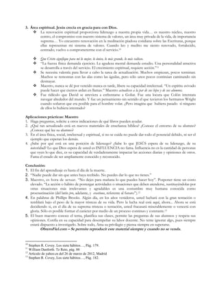3. Área espiritual. Jesús crecía en gracia para con Dios.
 La renovación espiritual proporciona liderazgo a nuestra propia vida… es nuestro núcleo, nuestro
centro, el compromiso con nuestro sistema de valores, un área muy privada de la vida, de importancia
suprema… Yo encuentro renovación en la meditación piadosa cotidiana sobre las Escrituras, porque
ellas representan mi sistema de valores. Cuando leo y medito me siento renovado, fortalecido,
centrado; vuelvo a comprometerme con el servicio.10






Que Cristo signifique para mí lo mejor, lo único, lo más grande, lo más valioso.
“La fuerza física demanda ejercicio. La agudeza mental demanda estudio. Una personalidad atractiva
se desarrolla a través del servicio. El crecimiento espiritual, requiere acción.”11
Se necesita valentía para llevar a cabo la tarea de actualización. Muchos empiezan, pocos terminan.
Muchos se remontan con las alas como las águilas, pero sólo unos pocos continúan caminando sin
desmayar.
Maestro, nunca se dé por vencido nunca es tarde, libere su capacidad intelectual. “Un espíritu avivado
puede hacer que cientos ardan en llamas.” Maestro actualícese a la par de sus hijos y de sus alumnos.
Fue ridículo que David se atreviera a enfrentarse a Goliat. Fue una locura que Colón intentara
navegar alrededor del mundo. Y fue un pensamiento sin sentido el que tuvieron los hermanos Wright
cuando soñaron que era posible para el hombre volar. ¿Pero imagina que hubiera pasado si ninguno
de ellos lo hubiera intentado?

Aplicaciones prácticas: Maestro
1. Haga preguntas, solicite a otros indicaciones de qué libros pueden ayudar.
2. ¿Qué tan actualizado está en nuevos materiales de enseñanza bíblica? ¿Conoce el entorno de su alumno?
¿Conoce qué lee su alumno?
3. En el área física, social, intelectual y espiritual, si no se cuida no puede dar todo el potencial debido, ni ser el
ejemplo que esperan los demás.
4. ¿Sabe por qué está en una posición de liderazgo? ¿Sabe lo que JESÚS espera de su liderazgo, de su
autoridad? Lo que Dios espera de usted es INFLUENCIA no fama. Influencia no es la cantidad de personas
que oyen lo que dice, es su capacidad de verdaderamente impactar las acciones diarias y opiniones de otros.
Fama el estado de ser ampliamente conocido y reconocido.
Conclusión:
1. El fin del aprendizaje es hasta el día de la muerte.
2. “Nadie puede dar sin que antes haya recibido. No puedes dar lo que no tienes.”
3. Maestro, es hora de actuar. “No dejes para mañana lo que puedes hacer hoy”. Posponer tiene un costo
elevado. “La acción o hábito de postergar actividades o situaciones que deben atenderse, sustituyéndolas por
otras situaciones más irrelevantes y agradables es una costumbre muy humana conocida como
procrastinación (del latín pro, adelante, y crastinus, referente al futuro”).12
4. En palabras de Phillips Brooks. Algún día, en los años venideros, usted luchará con la gran tentación o
temblará bajo el peso de la mayor tristeza de su vida. Pero la lucha real está aquí, ahora... Ahora se está
decidiendo si, en el día de su suprema tristeza o tentación, usted fracasará miserablemente o vencerá con
gloria. Sólo es posible formar el carácter por medio de un proceso continuo y constante.13
5. El buen maestro conoce el tema, planifica sus clases, permite las preguntas de sus alumnos y respeta sus
opiniones. Confía en su capacidad para desempeñar su labor docente. No teme ignorar algo, pues siempre
estará dispuesto a investigarlo. Sobre todo, Ama su privilegio y piensa siempre en superarse.

ObreroFiel.com – Se permite reproducir este material siempre y cuando no se venda.

10

Stephen R. Covey. Los siete hábitos…, Pág. 179.
William Danforth. Te Reto, pág. 88
12
Artículo de yahoo.es del 26 de marzo de 2012, Madrid
13
Stephen R. Covey, Los siete hábitos…, Pág. 182.
11

 