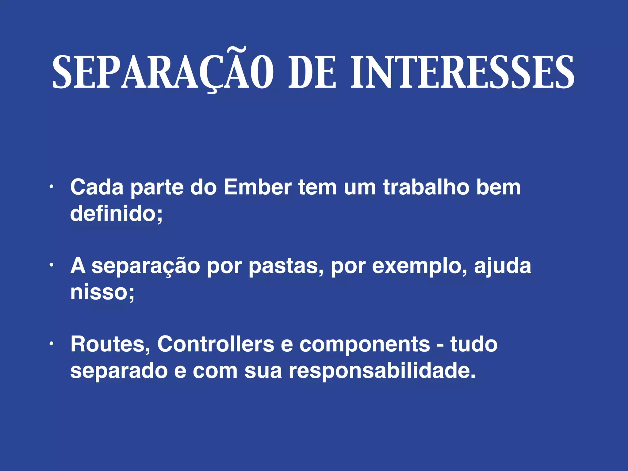 SEPARAÇÃO DE INTERESSES
• Cada parte do Ember tem um trabalho bem
deﬁnido;
• A separação por pastas, por exemplo, ajuda
nisso;
• Routes, Controllers e components - tudo
separado e com sua responsabilidade.
 