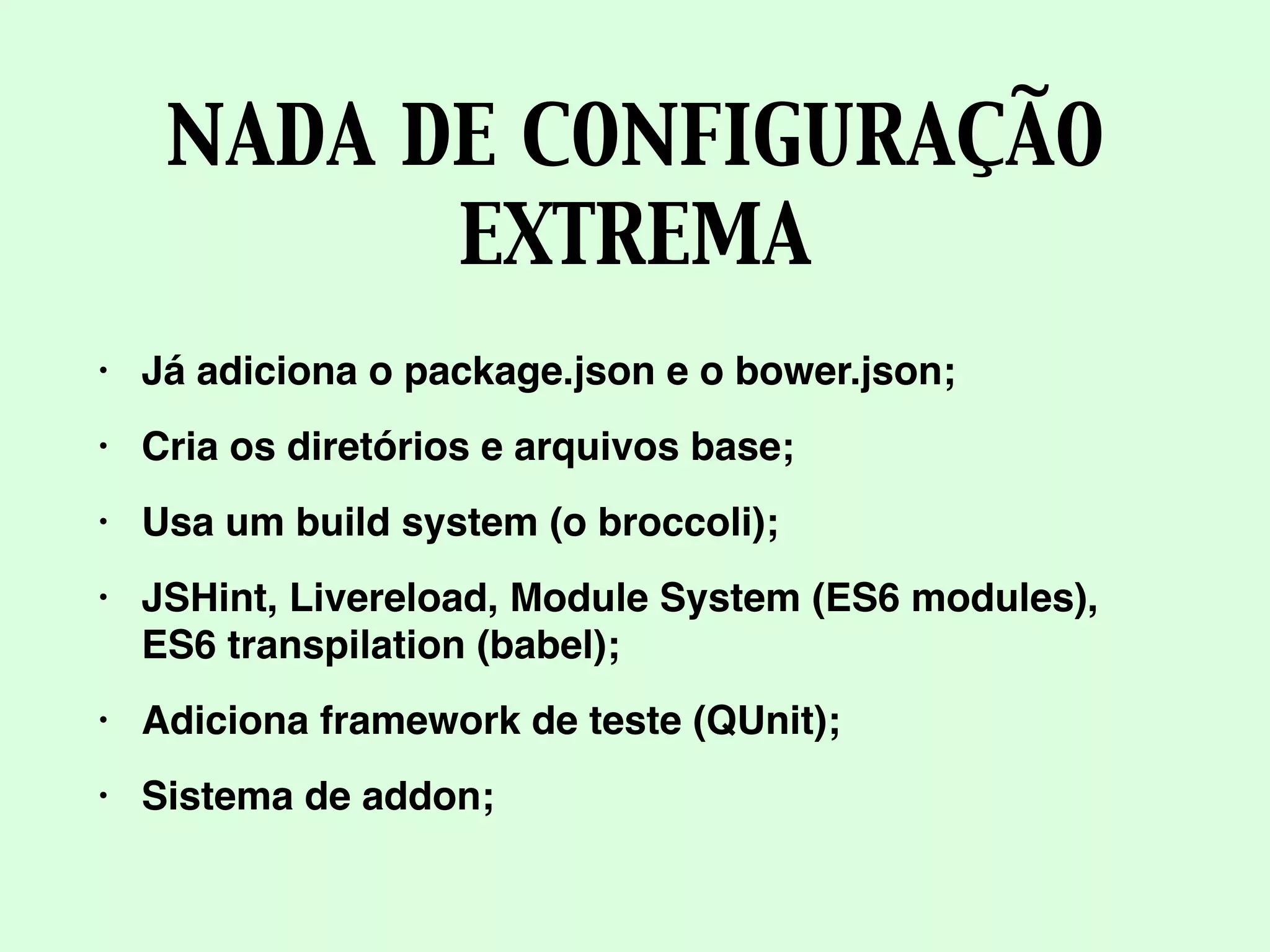 NADA DE CONFIGURAÇÃO
EXTREMA
• Já adiciona o package.json e o bower.json;
• Cria os diretórios e arquivos base;
• Usa um build system (o broccoli);
• JSHint, Livereload, Module System (ES6 modules),
ES6 transpilation (babel);
• Adiciona framework de teste (QUnit);
• Sistema de addon;
 