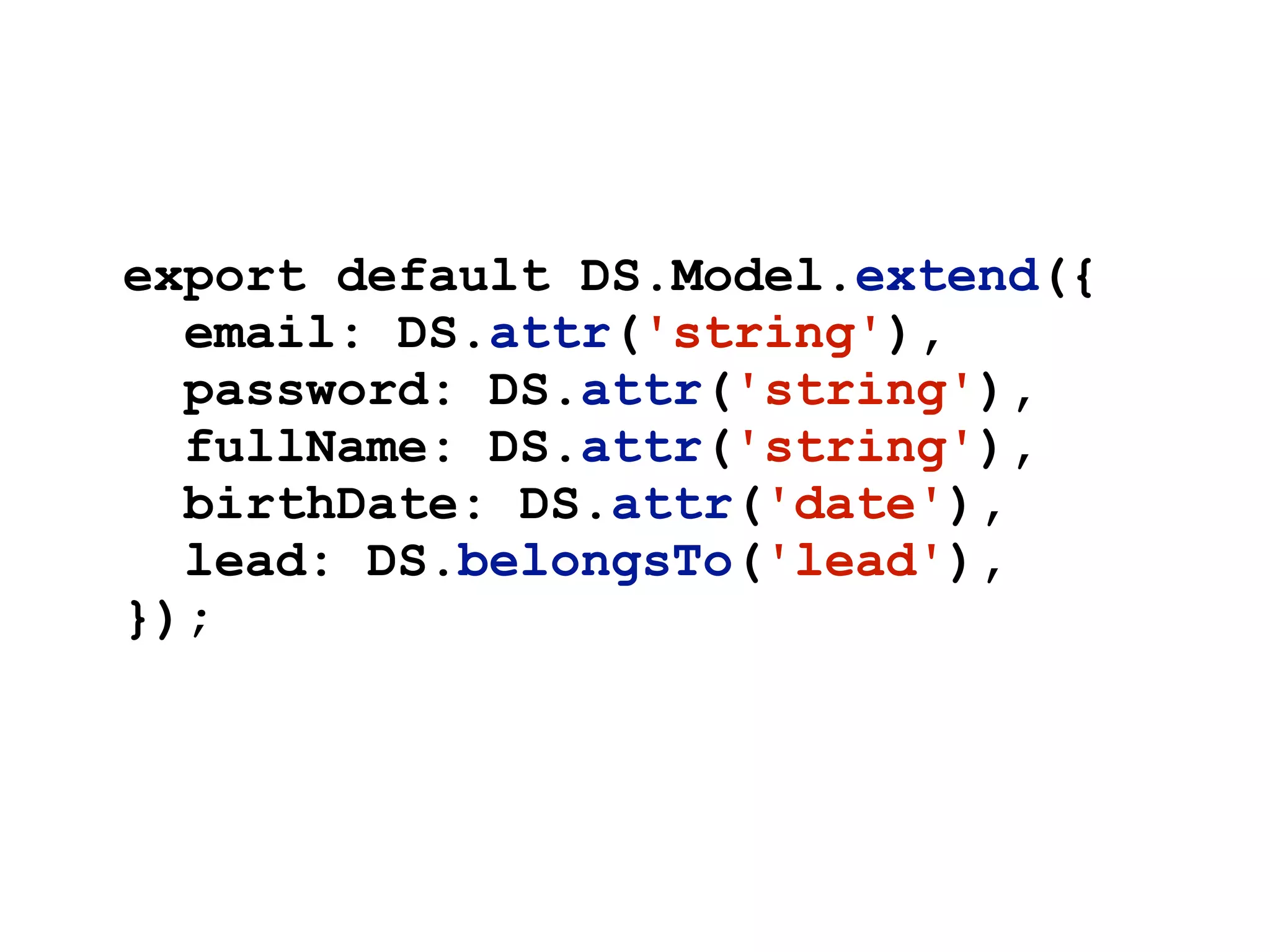 export default DS.Model.extend({
email: DS.attr('string'),
password: DS.attr('string'),
fullName: DS.attr('string'),
birthDate: DS.attr('date'),
lead: DS.belongsTo('lead'),
});
 