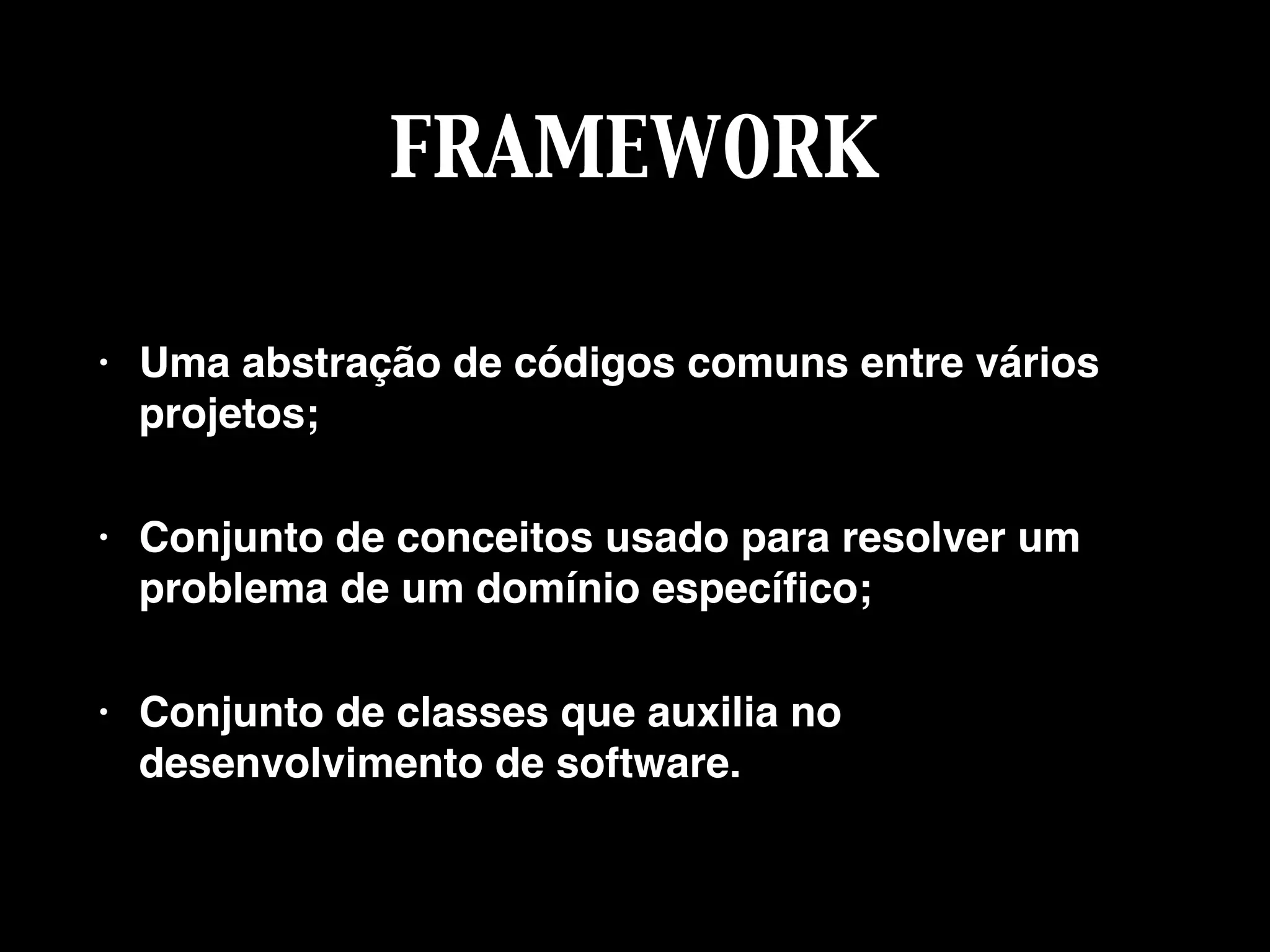 FRAMEWORK
• Uma abstração de códigos comuns entre vários
projetos;
• Conjunto de conceitos usado para resolver um
problema de um domínio especíﬁco;
• Conjunto de classes que auxilia no
desenvolvimento de software.
 